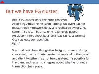 But we have PG cluster!
But In PG cluster only one node can write.
According Amazone research it brings 5% overhead for
master node + network delay and replica delay for 2 PC
commit. So it can balance only reading via pgpool
PG cluster is not about balancing load (at least writing)
Okay, at least we have ACID
Right?
Well… almost. Even though the Postgres server is always
consistent, the distributed system composed of the server
and client together may not be consistent. It’s possible for
the client and server to disagree about whether or not a
transaction took place.
 