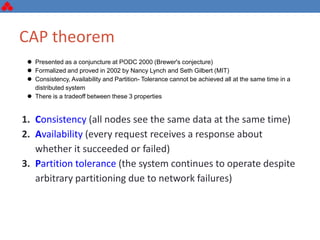 CAP theorem
 Presented as a conjuncture at PODC 2000 (Brewer's conjecture)
 Formalized and proved in 2002 by Nancy Lynch and Seth Gilbert (MIT)
 Consistency, Availability and Partition- Tolerance cannot be achieved all at the same time in a
distributed system
 There is a tradeoff between these 3 properties
1. Consistency (all nodes see the same data at the same time)
2. Availability (every request receives a response about
whether it succeeded or failed)
3. Partition tolerance (the system continues to operate despite
arbitrary partitioning due to network failures)
 
