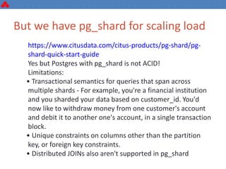 But we have pg_shard for scaling load
https://www.citusdata.com/citus-products/pg-shard/pg-
shard-quick-start-guide
Yes but Postgres with pg_shard is not ACID!
Limitations:
• Transactional semantics for queries that span across
multiple shards - For example, you're a financial institution
and you sharded your data based on customer_id. You'd
now like to withdraw money from one customer's account
and debit it to another one's account, in a single transaction
block.
• Unique constraints on columns other than the partition
key, or foreign key constraints.
• Distributed JOINs also aren't supported in pg_shard
 