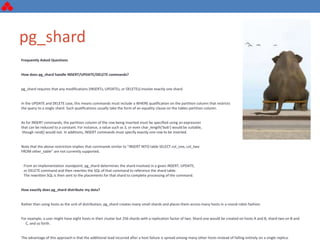 pg_shard
Frequently Asked Questions
How does pg_shard handle INSERT/UPDATE/DELETE commands?
pg_shard requires that any modifications (INSERTs, UPDATEs, or DELETEs) involve exactly one shard.
In the UPDATE and DELETE case, this means commands must include a WHERE qualification on the partition column that restricts
the query to a single shard. Such qualifications usually take the form of an equality clause on the tables partition column.
As for INSERT commands, the partition column of the row being inserted must be specified using an expression
that can be reduced to a constant. For instance, a value such as 3, or even char_length('bob') would be suitable,
though rand() would not. In additions, INSERT commands must specify exactly one row to be inserted.
Note that the above restriction implies that commands similar to "INSERT INTO table SELECT col_one, col_two
FROM other_table" are not currently supported.
From an implementation standpoint, pg_shard determines the shard involved in a given INSERT, UPDATE,
or DELETE command and then rewrites the SQL of that command to reference the shard table.
The rewritten SQL is then sent to the placements for that shard to complete processing of the command.
How exactly does pg_shard distribute my data?
Rather than using hosts as the unit of distribution, pg_shard creates many small shards and places them across many hosts in a round-robin fashion.
For example, a user might have eight hosts in their cluster but 256 shards with a replication factor of two. Shard one would be created on hosts A and B, shard two on B and
C, and so forth.
The advantage of this approach is that the additional load incurred after a host failure is spread among many other hosts instead of falling entirely on a single replica.
 