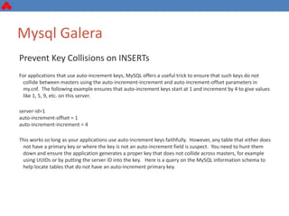 Mysql Galera
Prevent Key Collisions on INSERTs
For applications that use auto-increment keys, MySQL offers a useful trick to ensure that such keys do not
collide between masters using the auto-increment-increment and auto-increment-offset parameters in
my.cnf. The following example ensures that auto-increment keys start at 1 and increment by 4 to give values
like 1, 5, 9, etc. on this server.
server-id=1
auto-increment-offset = 1
auto-increment-increment = 4
This works so long as your applications use auto-increment keys faithfully. However, any table that either does
not have a primary key or where the key is not an auto-increment field is suspect. You need to hunt them
down and ensure the application generates a proper key that does not collide across masters, for example
using UUIDs or by putting the server ID into the key. Here is a query on the MySQL information schema to
help locate tables that do not have an auto-increment primary key.
 