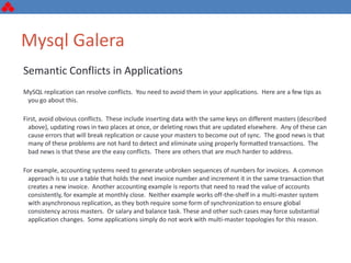 Mysql Galera
Semantic Conflicts in Applications
MySQL replication can resolve conflicts. You need to avoid them in your applications. Here are a few tips as
you go about this.
First, avoid obvious conflicts. These include inserting data with the same keys on different masters (described
above), updating rows in two places at once, or deleting rows that are updated elsewhere. Any of these can
cause errors that will break replication or cause your masters to become out of sync. The good news is that
many of these problems are not hard to detect and eliminate using properly formatted transactions. The
bad news is that these are the easy conflicts. There are others that are much harder to address.
For example, accounting systems need to generate unbroken sequences of numbers for invoices. A common
approach is to use a table that holds the next invoice number and increment it in the same transaction that
creates a new invoice. Another accounting example is reports that need to read the value of accounts
consistently, for example at monthly close. Neither example works off-the-shelf in a multi-master system
with asynchronous replication, as they both require some form of synchronization to ensure global
consistency across masters. Or salary and balance task. These and other such cases may force substantial
application changes. Some applications simply do not work with multi-master topologies for this reason.
 