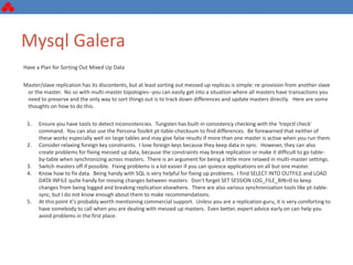 Mysql Galera
Have a Plan for Sorting Out Mixed Up Data
Master/slave replication has its discontents, but at least sorting out messed up replicas is simple: re-provision from another slave
or the master. No so with multi-master topologies--you can easily get into a situation where all masters have transactions you
need to preserve and the only way to sort things out is to track down differences and update masters directly. Here are some
thoughts on how to do this.
1. Ensure you have tools to detect inconsistencies. Tungsten has built-in consistency checking with the 'trepctl check'
command. You can also use the Percona Toolkit pt-table-checksum to find differences. Be forewarned that neither of
these works especially well on large tables and may give false results if more than one master is active when you run them.
2. Consider relaxing foreign key constraints. I love foreign keys because they keep data in sync. However, they can also
create problems for fixing messed up data, because the constraints may break replication or make it difficult to go table-
by-table when synchronizing across masters. There is an argument for being a little more relaxed in multi-master settings.
3. Switch masters off if possible. Fixing problems is a lot easier if you can quiesce applications on all but one master.
4. Know how to fix data. Being handy with SQL is very helpful for fixing up problems. I find SELECT INTO OUTFILE and LOAD
DATA INFILE quite handy for moving changes between masters. Don't forget SET SESSION LOG_FILE_BIN=0 to keep
changes from being logged and breaking replication elsewhere. There are also various synchronization tools like pt-table-
sync, but I do not know enough about them to make recommendations.
5. At this point it's probably worth mentioning commercial support. Unless you are a replication guru, it is very comforting to
have somebody to call when you are dealing with messed up masters. Even better, expert advice early on can help you
avoid problems in the first place.
 