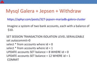 Mysql Galera + Jepsen + Withdraw
https://aphyr.com/posts/327-jepsen-mariadb-galera-cluster
Imagine a system of two bank accounts, each with a balance of
$10.
SET SESSION TRANSACTION ISOLATION LEVEL SERIALIZABLE
set autocommit=0
select * from accounts where id = 0
select * from accounts where id = 1
UPDATE accounts SET balance = 8 WHERE id = 0
UPDATE accounts SET balance = 12 WHERE id = 1
COMMIT
 