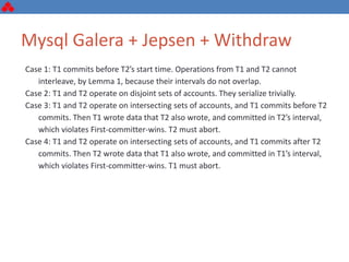 Mysql Galera + Jepsen + Withdraw
Case 1: T1 commits before T2’s start time. Operations from T1 and T2 cannot
interleave, by Lemma 1, because their intervals do not overlap.
Case 2: T1 and T2 operate on disjoint sets of accounts. They serialize trivially.
Case 3: T1 and T2 operate on intersecting sets of accounts, and T1 commits before T2
commits. Then T1 wrote data that T2 also wrote, and committed in T2’s interval,
which violates First-committer-wins. T2 must abort.
Case 4: T1 and T2 operate on intersecting sets of accounts, and T1 commits after T2
commits. Then T2 wrote data that T1 also wrote, and committed in T1’s interval,
which violates First-committer-wins. T1 must abort.
 