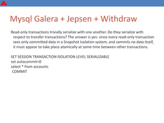 Mysql Galera + Jepsen + Withdraw
Read-only transactions trivially serialize with one another. Do they serialize with
respect to transfer transactions? The answer is yes: since every read-only transaction
sees only committed data in a Snapshot Isolation system, and commits no data itself,
it must appear to take place atomically at some time between other transactions.
SET SESSION TRANSACTION ISOLATION LEVEL SERIALIZABLE
set autocommit=0
select * from accounts
COMMIT
 