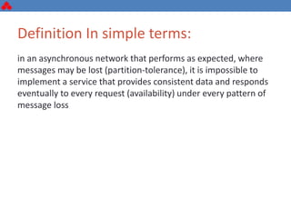 Definition In simple terms:
in an asynchronous network that performs as expected, where
messages may be lost (partition-tolerance), it is impossible to
implement a service that provides consistent data and responds
eventually to every request (availability) under every pattern of
message loss
 