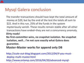 Mysql Galera conclusion
The transfer transactions should have kept the total amount of
money at $20, but by the end of the test the totals all sum to
$22. And in this run, 25% of the funds in the system
mysteriously vanish. These results remain stable after all other
transactions have ended–they are not a concurrency anomaly.
Dirty reads!
No first-committer-wins, no snapshot isolation. No snapshot
isolation, well… I’m not sure exactly what Galera does
guarantee.
Master-Master works for append only DB
http://scale-out-blog.blogspot.com/2012/04/if-you-must-
deploy-multi-master.html
http://www.onlamp.com/2016/04/20/advanced-mysql-
 