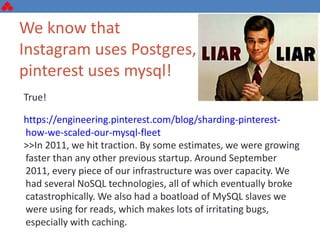 We know that
Instagram uses Postgres,
pinterest uses mysql!
True!
https://engineering.pinterest.com/blog/sharding-pinterest-
how-we-scaled-our-mysql-fleet
>>In 2011, we hit traction. By some estimates, we were growing
faster than any other previous startup. Around September
2011, every piece of our infrastructure was over capacity. We
had several NoSQL technologies, all of which eventually broke
catastrophically. We also had a boatload of MySQL slaves we
were using for reads, which makes lots of irritating bugs,
especially with caching.
 