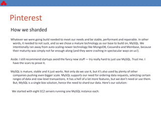 Pinterest
How we sharded
Whatever we were going build needed to meet our needs and be stable, performant and repairable. In other
words, it needed to not suck, and so we chose a mature technology as our base to build on, MySQL. We
intentionally ran away from auto-scaling newer technology like MongoDB, Cassandra and Membase, because
their maturity was simply not far enough along (and they were crashing in spectacular ways on us!).
Aside: I still recommend startups avoid the fancy new stuff — try really hard to just use MySQL. Trust me. I
have the scars to prove it.
MySQL is mature, stable and it just works. Not only do we use it, but it’s also used by plenty of other
companies pushing even bigger scale. MySQL supports our need for ordering data requests, selecting certain
ranges of data and row-level transactions. It has a hell of a lot more features, but we don’t need or use them.
But, MySQL is a single box solution, hence the need to shard our data. Here’s our solution:
We started with eight EC2 servers running one MySQL instance each:
 