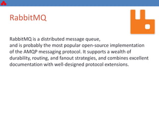RabbitMQ
RabbitMQ is a distributed message queue,
and is probably the most popular open-source implementation
of the AMQP messaging protocol. It supports a wealth of
durability, routing, and fanout strategies, and combines excellent
documentation with well-designed protocol extensions.
 
