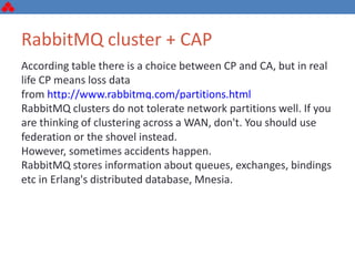 RabbitMQ cluster + CAP
According table there is a choice between CP and CA, but in real
life CP means loss data
from http://www.rabbitmq.com/partitions.html
RabbitMQ clusters do not tolerate network partitions well. If you
are thinking of clustering across a WAN, don't. You should use
federation or the shovel instead.
However, sometimes accidents happen.
RabbitMQ stores information about queues, exchanges, bindings
etc in Erlang's distributed database, Mnesia.
 
