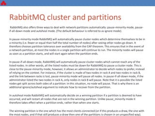 RabbitMQ cluster and partitions
RabbitMQ also offers three ways to deal with network partitions automatically: pause-minority mode, pause-
if-all-down mode and autoheal mode. (The default behaviour is referred to as ignore mode).
In pause-minority mode RabbitMQ will automatically pause cluster nodes which determine themselves to be in
a minority (i.e. fewer or equal than half the total number of nodes) after seeing other nodes go down. It
therefore chooses partition tolerance over availability from the CAP theorem. This ensures that in the event of
a network partition, at most the nodes in a single partition will continue to run. The minority nodes will pause
as soon as a partition starts, and will start again when the partition ends.
In pause-if-all-down mode, RabbitMQ will automatically pause cluster nodes which cannot reach any of the
listed nodes. In other words, all the listed nodes must be down for RabbitMQ to pause a cluster node. This is
close to the pause-minority mode, however, it allows an administrator to decide which nodes to prefer, instead
of relying on the context. For instance, if the cluster is made of two nodes in rack A and two nodes in rack B,
and the link between racks is lost, pause-minority mode will pause all nodes. In pause-if-all-down mode, if the
administrator listed the two nodes in rack A, only nodes in rack B will pause. Note that it is possible the listed
nodes get split across both sides of a partition: in this situation, no node will pause. That is why there is an
additional ignore/autoheal argument to indicate how to recover from the partition.
In autoheal mode RabbitMQ will automatically decide on a winning partition if a partition is deemed to have
occurred, and will restart all nodes that are not in the winning partition. Unlike pause_minority mode it
therefore takes effect when a partition ends, rather than when one starts.
The winning partition is the one which has the most clients connected (or if this produces a draw, the one with
the most nodes; and if that still produces a draw then one of the partitions is chosen in an unspecified way).
 