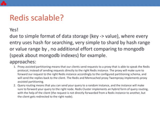 Redis scalable?
Yes!
due to simple format of data storage (key -> value), where every
entry uses hash for searching, very simple to shard by hash range
or value range by , no additional effort comparing to mongodb
(speak about mongodb indexes) for example.
approaches:
1. Proxy assisted partitioning means that our clients send requests to a proxy that is able to speak the Redis
protocol, instead of sending requests directly to the right Redis instance. The proxy will make sure to
forward our request to the right Redis instance accordingly to the configured partitioning schema, and
will send the replies back to the client. The Redis and Memcached proxy Twemproxy implements proxy
assisted partitioning.
2. Query routing means that you can send your query to a random instance, and the instance will make
sure to forward your query to the right node. Redis Cluster implements an hybrid form of query routing,
with the help of the client (the request is not directly forwarded from a Redis instance to another, but
the client gets redirected to the right node).
 