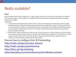 Redis scalable?
Yes!
due to simple format of data storage (key -> value), where every entry uses hash for searching, very simple to
shard by hash range or value range by , no additional effort comparing to mongodb (speak about mongodb
indexes) for example.
approaches:
1. crc32: Proxy assisted partitioning means that our clients send requests to a proxy that is able to speak
the Redis protocol, instead of sending requests directly to the right Redis instance. The proxy will make
sure to forward our request to the right Redis instance accordingly to the configured partitioning schema,
and will send the replies back to the client. The Redis and Memcached proxy Twemproxy implements
proxy assisted partitioning.
2. Redis Cluster: Query routing means that you can send your query to a random instance, and the instance
will make sure to forward your query to the right node. Redis Cluster implements an hybrid form of query
routing, with the help of the client (the request is not directly forwarded from a Redis instance to
another, but the client gets redirected to the right node).
Discuss how to configure this! & Presharding
http://redis.io/topics/cluster-tutorial
http://redis.io/topics/partitioning
http://docs.spring.io/spring-data/redis/docs/current/reference/html/#redis:sentinel
 