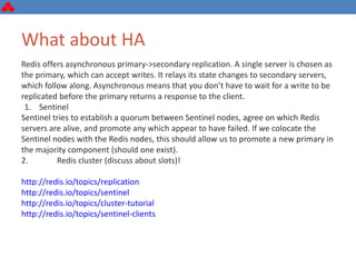 What about HA
Redis offers asynchronous primary->secondary replication. A single server is chosen as
the primary, which can accept writes. It relays its state changes to secondary servers,
which follow along. Asynchronous means that you don’t have to wait for a write to be
replicated before the primary returns a response to the client.
1. Sentinel
Sentinel tries to establish a quorum between Sentinel nodes, agree on which Redis
servers are alive, and promote any which appear to have failed. If we colocate the
Sentinel nodes with the Redis nodes, this should allow us to promote a new primary in
the majority component (should one exist).
2. Redis cluster (discuss about slots)!
http://redis.io/topics/replication
http://redis.io/topics/sentinel
http://redis.io/topics/cluster-tutorial
http://redis.io/topics/sentinel-clients
 