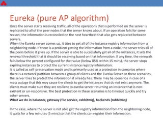 Eureka (pure AP algorithm)
Once the server starts receiving traffic, all of the operations that is performed on the server is
replicated to all of the peer nodes that the server knows about. If an operation fails for some
reason, the information is reconciled on the next heartbeat that also gets replicated between
servers.
When the Eureka server comes up, it tries to get all of the instance registry information from a
neighboring node. If there is a problem getting the information from a node, the server tries all of
the peers before it gives up. If the server is able to successfully get all of the instances, it sets the
renewal threshold that it should be receiving based on that information. If any time, the renewals
falls below the percent configured for that value (below 85% within 15 mins), the server stops
expiring instances to protect the current instance registry information.
It is called as self-preservation mode and is primarily used as a protection in scenarios where
there is a network partition between a group of clients and the Eureka Server. In these scenarios,
the server tries to protect the information it already has. There may be scenarios in case of a
mass outage that this may cause the clients to get the instances that do not exist anymore. The
clients must make sure they are resilient to eureka server returning an instance that is non-
existent or un-responsive. The best protection in these scenarios is to timeout quickly and try
other servers.
What we do in balancer, gateway (file service, rabbitmq), backends (rabbitmq)
In the case, where the server is not able get the registry information from the neighboring node,
it waits for a few minutes (5 mins) so that the clients can register their information.
 