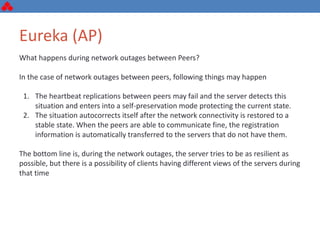 Eureka (AP)
What happens during network outages between Peers?
In the case of network outages between peers, following things may happen
1. The heartbeat replications between peers may fail and the server detects this
situation and enters into a self-preservation mode protecting the current state.
2. The situation autocorrects itself after the network connectivity is restored to a
stable state. When the peers are able to communicate fine, the registration
information is automatically transferred to the servers that do not have them.
The bottom line is, during the network outages, the server tries to be as resilient as
possible, but there is a possibility of clients having different views of the servers during
that time
 
