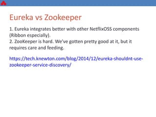 1. Eureka integrates better with other NetflixOSS components
(Ribbon especially).
2. ZooKeeper is hard. We've gotten pretty good at it, but it
requires care and feeding.
https://tech.knewton.com/blog/2014/12/eureka-shouldnt-use-
zookeeper-service-discovery/
Eureka vs Zookeeper
 