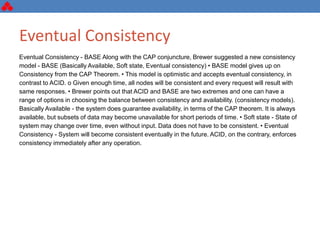 Eventual Consistency
Eventual Consistency - BASE Along with the CAP conjuncture, Brewer suggested a new consistency
model - BASE (Basically Available, Soft state, Eventual consistency) • BASE model gives up on
Consistency from the CAP Theorem. • This model is optimistic and accepts eventual consistency, in
contrast to ACID. o Given enough time, all nodes will be consistent and every request will result with
same responses. • Brewer points out that ACID and BASE are two extremes and one can have a
range of options in choosing the balance between consistency and availability. (consistency models).
Basically Available - the system does guarantee availability, in terms of the CAP theorem. It is always
available, but subsets of data may become unavailable for short periods of time. • Soft state - State of
system may change over time, even without input. Data does not have to be consistent. • Eventual
Consistency - System will become consistent eventually in the future. ACID, on the contrary, enforces
consistency immediately after any operation.
 