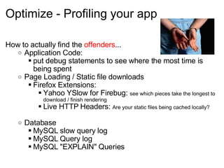Optimize - Profiling your app How to actually find the  offenders ... Application Code: put debug statements to see where the most time is being spent Page Loading / Static file downloads Firefox Extensions: Yahoo YSlow for Firebug:  see which pieces take the longest to download / finish rendering Live HTTP Headers:  Are your static files being cached locally? Database MySQL slow query log MySQL Query log MySQL "EXPLAIN" Queries 