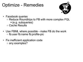 Optimize - Remedies Facebook queries Reduce Roundtrips to FB with more complex FQL (e.g. subqueries) Cache Results Use FBML where possible - make FB do the work fb:user fb:name fb:profile-pic Fix inefficient application code any examples? 