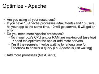 Optimize - Apache Are you using all your resources? If you have 10 Apache processes (MaxClients) and 15 users hit your app at the same time, 10 will get served, 5 will get an error Do you need more Apache processes? No if your box's CPU and/or RAM are maxing out (use top) need top optimize the app or add more servers Yes if the requests involve waiting for a long time for Facebook to answer a query (i.e. Apache is just waiting) Add more processes (MaxClients) 