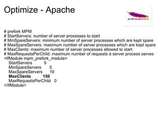 Optimize - Apache # prefork MPM # StartServers: number of server processes to start # MinSpareServers: minimum number of server processes which are kept spare # MaxSpareServers: maximum number of server processes which are kept spare # MaxClients: maximum number of server processes allowed to start # MaxRequestsPerChild: maximum number of requests a server process serves <IfModule mpm_prefork_module>     StartServers          5     MinSpareServers       5     MaxSpareServers      10     MaxClients          150     MaxRequestsPerChild   0 </IfModule> 