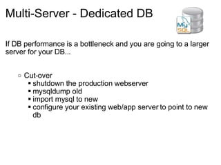 Multi-Server - Dedicated DB If DB performance is a bottleneck and you are going to a larger server for your DB... Cut-over shutdown the production webserver mysqldump old import mysql to new configure your existing web/app server to point to new db 