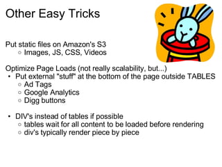 Other Easy Tricks Put static files on Amazon's S3 Images, JS, CSS, Videos Optimize Page Loads (not really scalability, but...) Put external "stuff" at the bottom of the page outside TABLES Ad Tags Google Analytics Digg buttons DIV's instead of tables if possible tables wait for all content to be loaded before rendering div's typically render piece by piece 