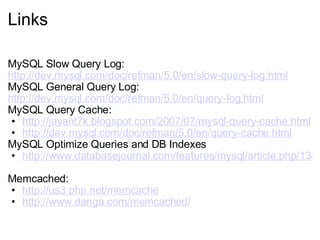 Links MySQL Slow Query Log:  http://dev.mysql.com/doc/refman/5.0/en/slow-query-log.html   MySQL General Query Log:  http://dev.mysql.com/doc/refman/5.0/en/query-log.html   MySQL Query Cache:  http://jayant7k.blogspot.com/2007/07/mysql-query-cache.html http://dev.mysql.com/doc/refman/5.0/en/query-cache.html   MySQL Optimize Queries and DB Indexes http://www.databasejournal.com/features/mysql/article.php/1382791   Memcached:  http://us3.php.net/memcache http://www.danga.com/memcached/   