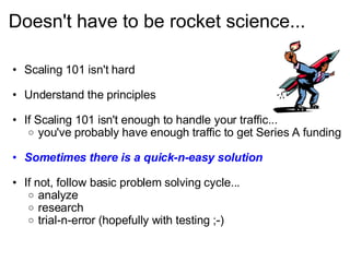 Doesn't have to be rocket science... Scaling 101 isn't hard Understand the principles If Scaling 101 isn't enough to handle your traffic... you've probably have enough traffic to get Series A funding Sometimes there is a quick-n-easy solution If not, follow basic problem solving cycle... analyze research trial-n-error (hopefully with testing ;-) 