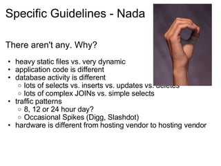 Specific Guidelines - Nada There aren't any. Why? heavy static files vs. very dynamic application code is different database activity is different lots of selects vs. inserts vs. updates vs. deletes lots of complex JOINs vs. simple selects traffic patterns 8, 12 or 24 hour day? Occasional Spikes (Digg, Slashdot) hardware is different from hosting vendor to hosting vendor 
