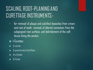SCALING,ROOT-PLANINGAND
CURETTAGEINSTRUMENTS-
• for removal of plaque and calcified deposites from crown
and root of tooth, removal of altered cementum from the
subgingival root surface, and debridement of the soft
tissue lining the pocket.
 1-Curettes
 2-sicle
 3-periodontal files
 4-chisel
 5-hoe
 