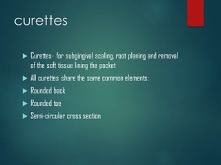 curettes
 Curettes- for subgingival scaling, root planing and removal
of the soft tissue lining the pocket
 All curettes share the same common elements:
 Rounded back
 Rounded toe
 Semi-circular cross section
 