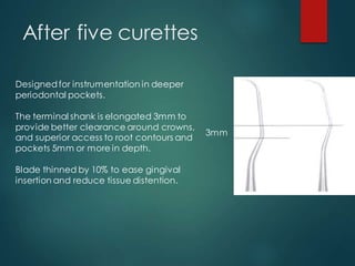 After five curettes
3mm
Designedfor instrumentation in deeper
periodontal pockets.
The terminal shank is elongated 3mm to
provide better clearance around crowns,
and superior access to root contours and
pockets 5mm or more in depth.
Blade thinned by 10% to ease gingival
insertion and reduce tissue distention.
 