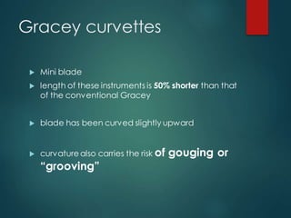Gracey curvettes
 Mini blade
 length of these instruments is 50% shorter than that
of the conventional Gracey
 blade has been curved slightly upward
 curvature also carries the risk of gouging or
“grooving”
 