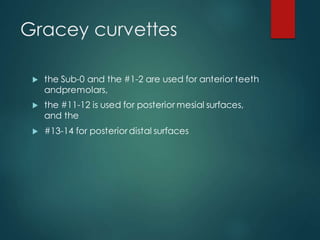 Gracey curvettes
 the Sub-0 and the #1-2 are used for anterior teeth
andpremolars,
 the #11-12 is used for posterior mesial surfaces,
and the
 #13-14 for posteriordistal surfaces
 