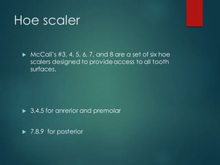 Hoe scaler
 McCall’s #3, 4, 5, 6, 7, and 8 are a set of six hoe
scalers designed to provideaccess to all tooth
surfaces.
 3.4.5 for anrerior and premolar
 7.8.9 for posterior
 
