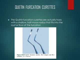 QUETIN FURCATION CURETTES
 The Quétin furcation curettes are actually hoes
with a shallow,half-moon radius that fits into the
roof or floor of the furcation
 