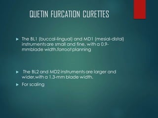 QUETIN FURCATION CURETTES
 The BL1 (buccal-lingual) and MD1 (mesial-distal)
instrumentsare small and fine, with a 0.9-
mmblade width.forrootplanning
 The BL2 and MD2 instruments are larger and
wider,with a 1.3-mm blade width.
 For scaling
 