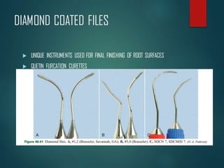 DIAMOND COATED FILES
 UNIQUE INSTRUMENTS USED FOR FINAL FINISHING OF ROOT SURFACES
 QUETIN FURCATION CURETTES
 HOES WITH A SHALLOW, HALF MOON RADIOUS THAT FITS INTO ROOF OR
FLOOR OF FURCATION & DEVELOPMENTAL DEPRESSIONS OF ROOT SURFACE
 