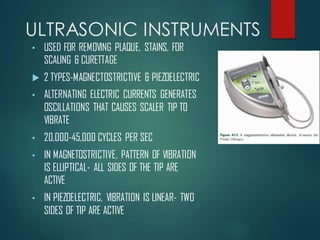 ULTRASONIC INSTRUMENTS
• USED FOR REMOVING PLAQUE, STAINS, FOR
SCALING & CURETTAGE
 2 TYPES-MAGNECTOSTRICTIVE & PIEZOELECTRIC
• ALTERNATING ELECTRIC CURRENTS GENERATES
OSCILLATIONS THAT CAUSES SCALER TIP TO
VIBRATE
• 20,000-45,000 CYCLES PER SEC
• IN MAGNETOSTRICTIVE, PATTERN OF VIBRATION
IS ELLIPTICAL- ALL SIDES OF THE TIP ARE
ACTIVE
• IN PIEZOELECTRIC, VIBRATION IS LINEAR- TWO
SIDES OF TIP ARE ACTIVE
 