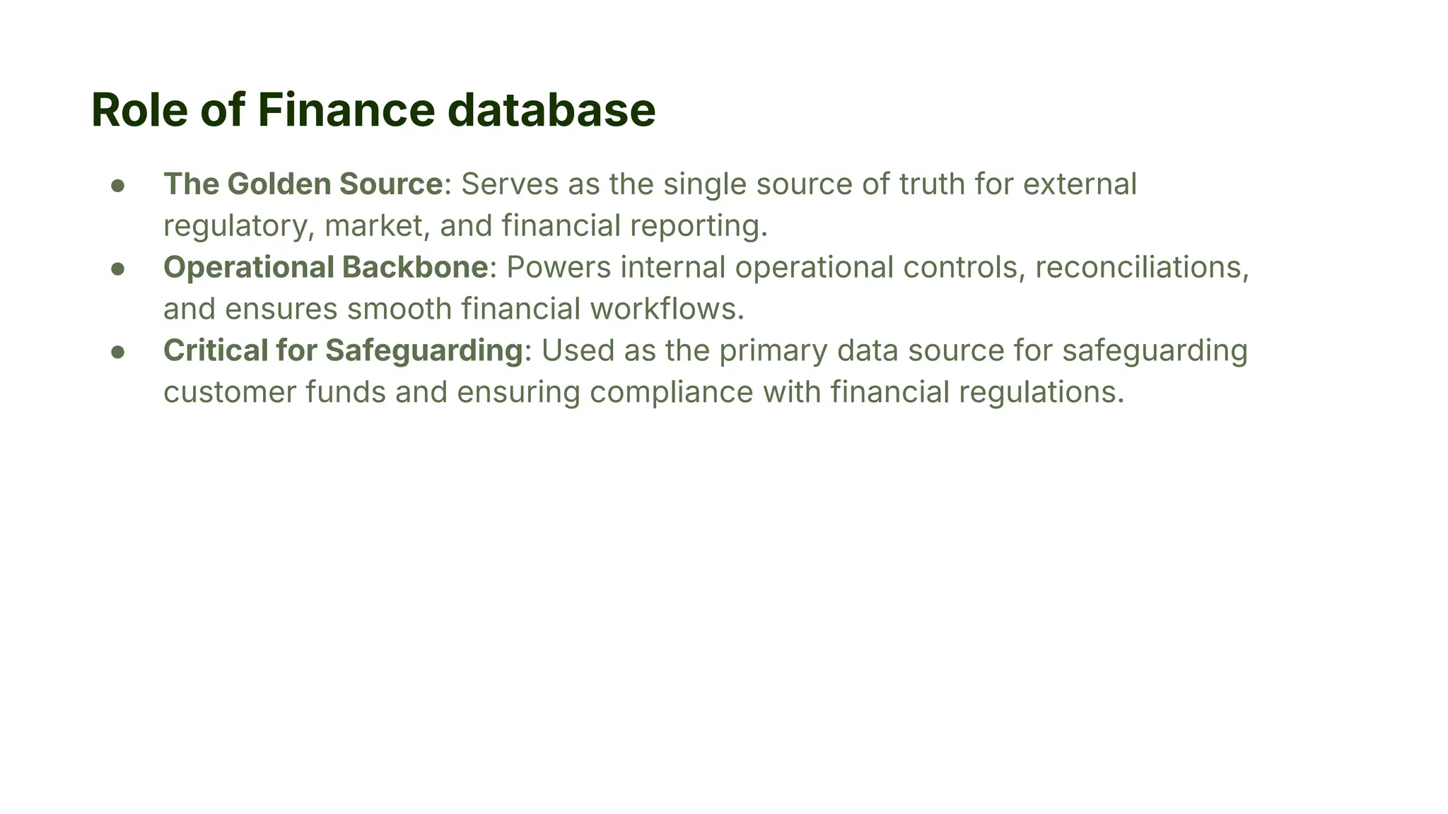 Role of Finance database
● The Golden Source: Serves as the single source of truth for external
regulatory, market, and financial reporting.
● Operational Backbone: Powers internal operational controls, reconciliations,
and ensures smooth financial workflows.
● Critical for Safeguarding: Used as the primary data source for safeguarding
customer funds and ensuring compliance with financial regulations.
 