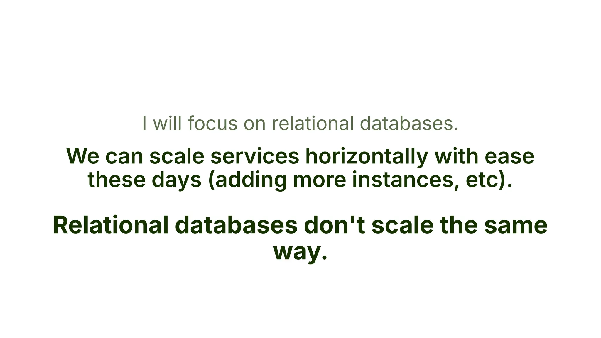 I will focus on relational databases.
We can scale services horizontally with ease
these days (adding more instances, etc).
Relational databases don't scale the same
way.
 