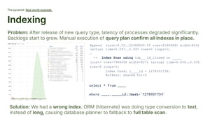 The pyramid. Real world example.
Indexing
Problem: After release of new query type, latency of processes degraded significantly.
Backlogs start to grow. Manual execution of query plan confirm all indexes in place.
Solution: We had a wrong index. ORM (hibernate) was doing type conversion to text,
instead of long, causing database planner to fallback to full table scan.
Append (cost=0.12..22485439.59 rows=21886841 width=824)
(actual time=0.047..0.047 rows=0 loops=1)
…
-> Index Scan using idx___id_closed on _____
(cost= rows=7984054 width=827) (actual time=0.036..0.036
rows=0 loops=1)
Index Cond: (____id = 1278931734)
Buffers: shared hit=5
select * from ____
where ____._____id::text='1278931734'
 