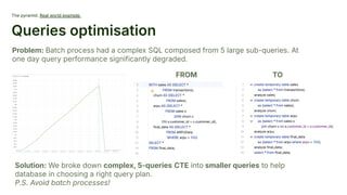 The pyramid. Real world example.
Queries optimisation
Problem: Batch process had a complex SQL composed from 5 large sub-queries. At
one day query performance significantly degraded.
Solution: We broke down complex, 5-queries CTE into smaller queries to help
database in choosing a right query plan.
P.S. Avoid batch processes!
FROM TO
 