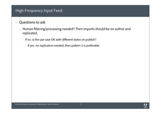 High Frequency Input Feed
§

Questions to ask
§

Human filtering/processing needed? Then imports should be on author and
replicated.
§

If no: is the use case OK with diﬀerent states on publish?
§

if yes: no replication needed, then pattern 2 is preferable

© 2012 Adobe Systems Incorporated. All Rights Reserved. Adobe Confidential.

11

 