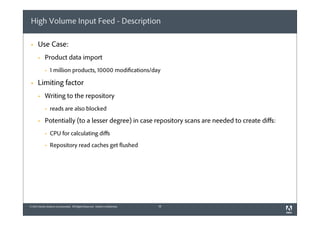High Volume Input Feed - Description
§

Use Case:
§

Product data import
§

§

1 million products, 10000 modifications/day

Limiting factor
§

Writing to the repository
§

§

reads are also blocked

Potentially (to a lesser degree) in case repository scans are needed to create diﬀs:
§

CPU for calculating diﬀs

§

Repository read caches get flushed

© 2012 Adobe Systems Incorporated. All Rights Reserved. Adobe Confidential.

16

 