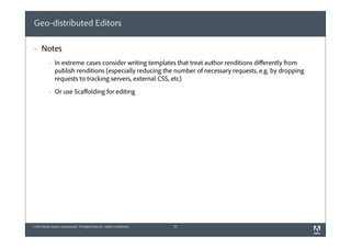 Geo-distributed Editors
§

Notes
§

In extreme cases consider writing templates that treat author renditions diﬀerently from
publish renditions (especially reducing the number of necessary requests, e.g. by dropping
requests to tracking servers, external CSS, etc)

§

Or use Scaﬀolding for editing

© 2012 Adobe Systems Incorporated. All Rights Reserved. Adobe Confidential.

25

 
